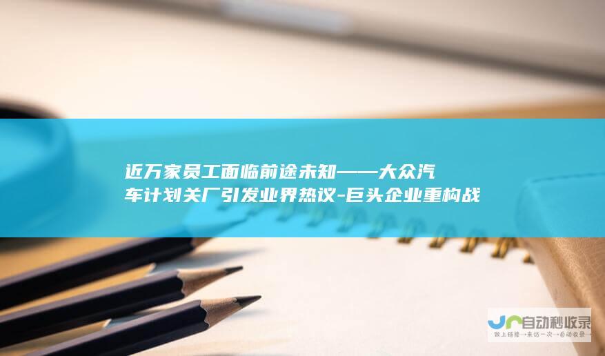 近万家员工面临前途未知——大众汽车计划关厂引发业界热议-巨头企业重构战略布局