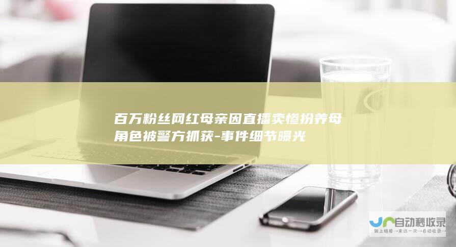 百万粉丝网红母亲因直播卖惨扮养母角色被警方抓获-事件细节曝光