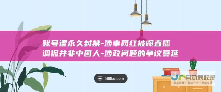 账号遭永久封禁-涉事网红被曝直播调侃并非中国人-涉政问题的争议蔓延