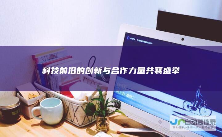 科技前沿的创新与合作力量共襄盛举