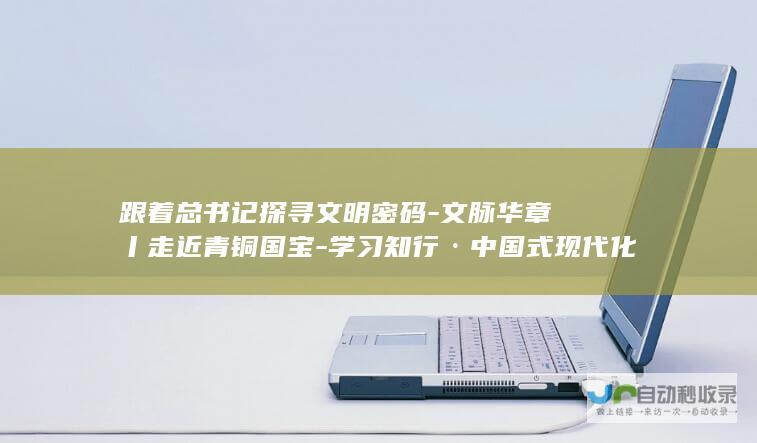 跟着总书记探寻文明密码-文脉华章丨走近青铜国宝-学习知行·中国式现代化