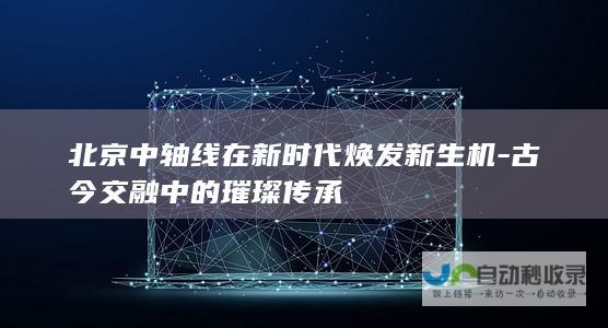 北京中轴线在新时代焕发新生机-古今交融中的璀璨传承