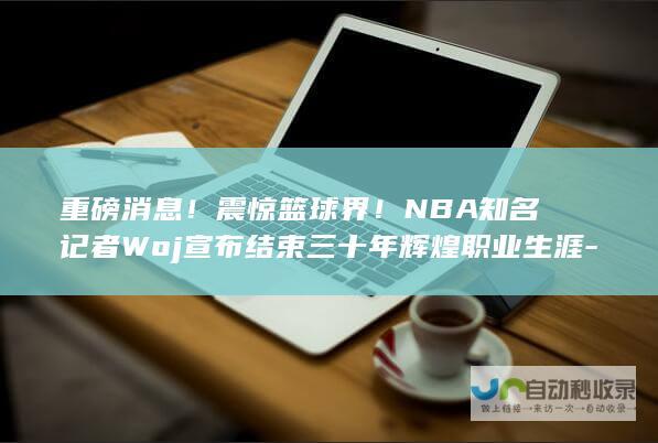 重磅消息！震惊篮球界！NBA知名记者Woj宣布结束三十年辉煌职业生涯-正式从新闻业退休