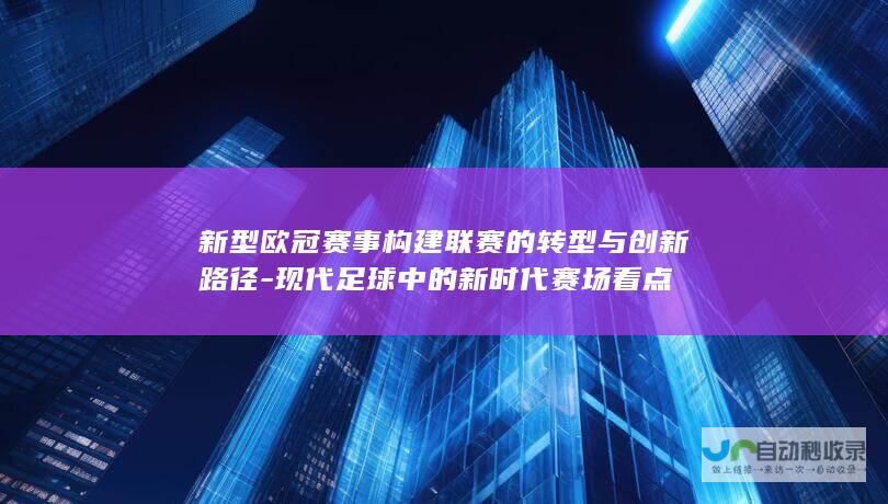 新型欧冠赛事构建联赛的转型与创新路径-现代足球中的新时代赛场看点