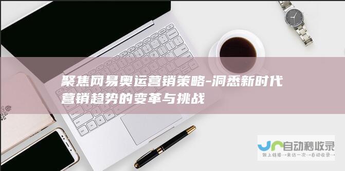 聚焦网易奥运营销策略-洞悉新时代营销趋势的变革与挑战