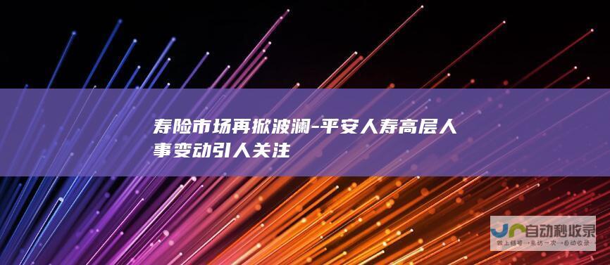 寿险市场再掀波澜-平安人寿高层人事变动引人关注