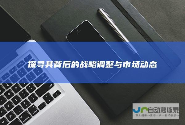 探寻其背后的战略调整与市场动态