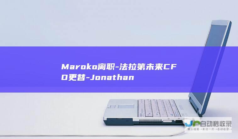 Maroko离职-法拉第未来CFO更替-Jonathan