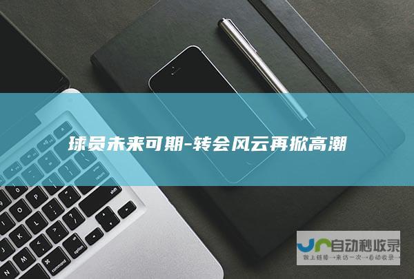 球员未来可期-转会风云再掀高潮