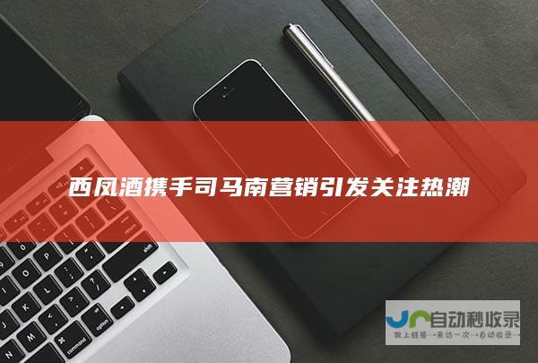 西凤酒携手司马南营销引发关注热潮