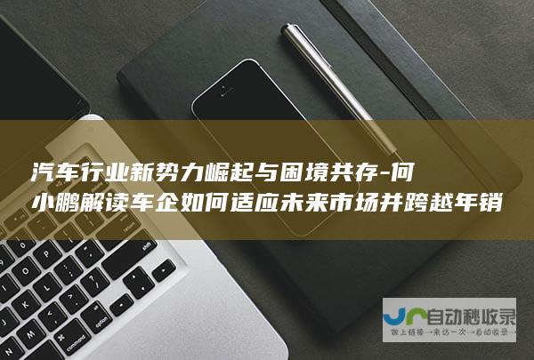 汽车行业新势力崛起与困境共存-何小鹏解读车企如何适应未来市场并跨越年销百万辆赛点