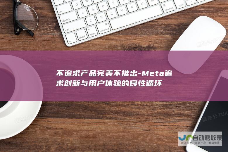 不追求产品完美不推出-Meta追求创新与用户体验的良性循环