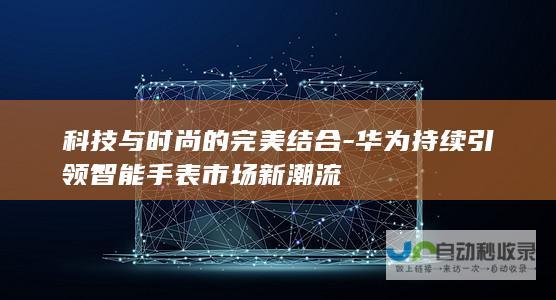 科技与时尚的完美结合-华为持续引领智能手表市场新潮流