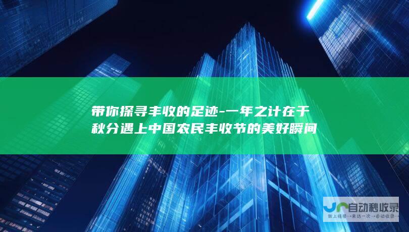 带你探寻丰收的足迹-一年之计在于秋分遇上中国农民丰收节的美好瞬间