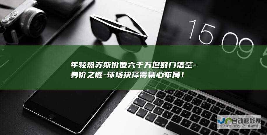 年轻热苏斯价值六千万但射门落空-身价之谜-球场抉择需精心布局！