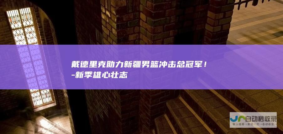 戴德里克助力新疆男篮冲击总冠军！-新季雄心壮志