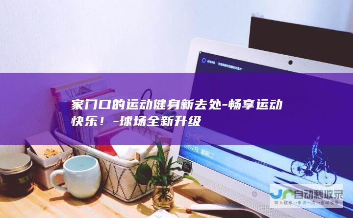 家门口的运动健身新去处-畅享运动快乐！-球场全新升级