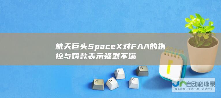 航天巨头SpaceX对FAA的指控与罚款表示强烈不满