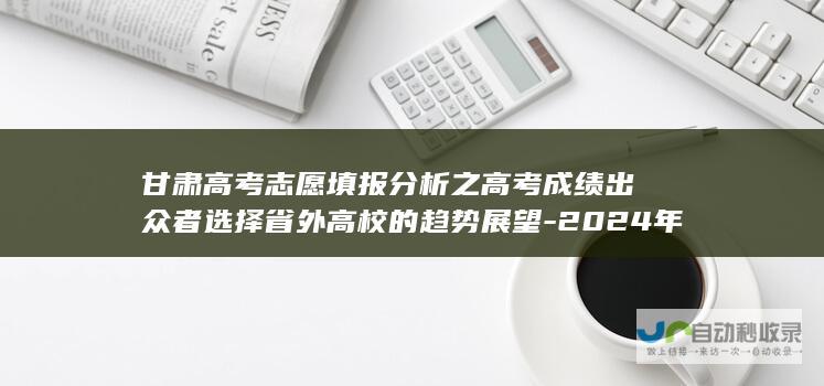 甘肃高考志愿填报分析之高考成绩出众者选择省外高校的趋势展望-2024年志愿填报指南