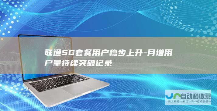 联通5G套餐用户稳步上升-月增用户量持续突破记录