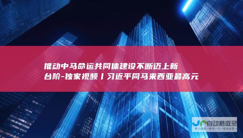 推动中马命运共同体建设不断迈上新台阶-独家视频丨习近平同马来西亚最高元首会谈-我愿同你一道