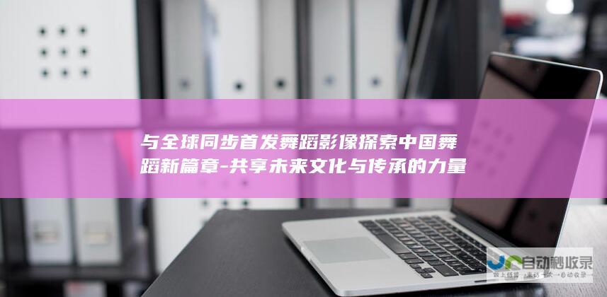 与全球同步首发舞蹈影像探索中国舞蹈新篇章-共享未来文化与传承的力量