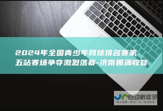 2024年全国青少年网球排名赛第五站赛场争夺激烈落幕-济南圆满收官