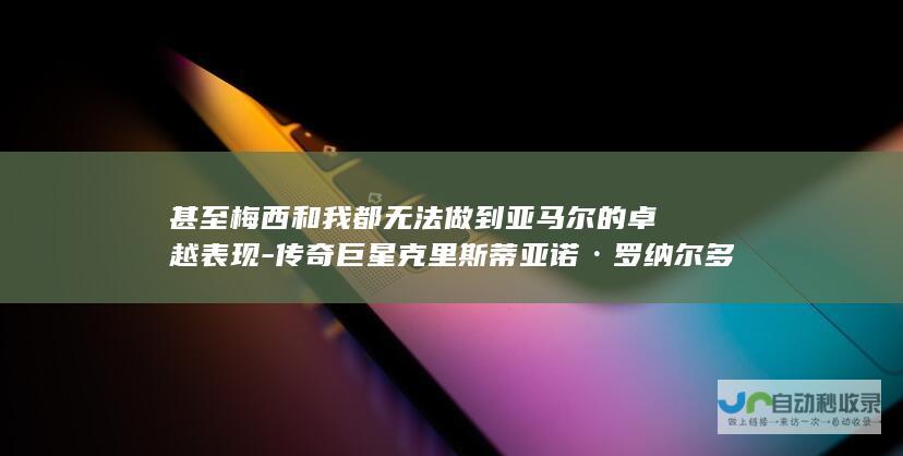 甚至梅西和我都无法做到亚马尔的卓越表现-传奇巨星克里斯蒂亚诺·罗纳尔多肯定其天赋惊人