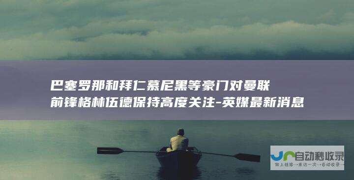 巴塞罗那和拜仁慕尼黑等豪门对曼联前锋格林伍德保持高度关注-英媒最新消息透露-皇家马德里