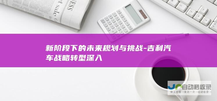 新阶段下的未来规划与挑战-吉利汽车战略转型深入