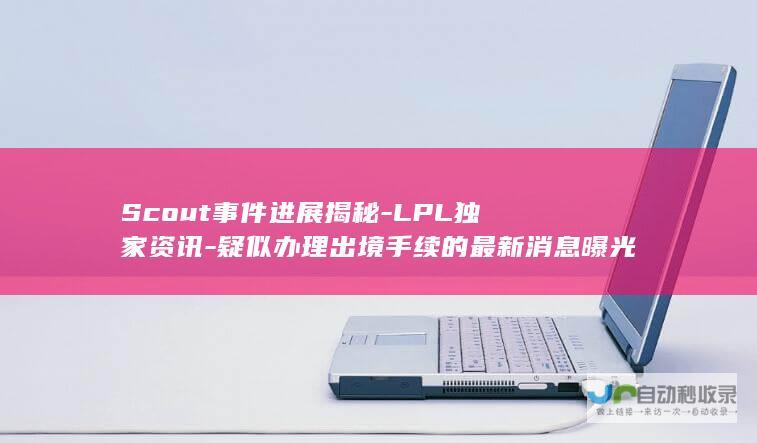 Scout事件进展揭秘-LPL独家资讯-疑似办理出境手续的最新消息曝光