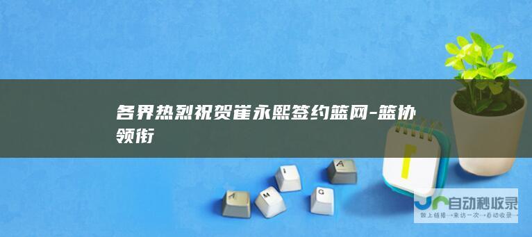 各界热烈祝贺崔永熙签约篮网-篮协领衔