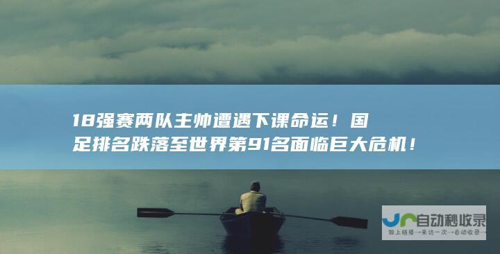 18强赛两队主帅遭遇下课命运！国足排名跌落至世界第91名面临巨大危机！