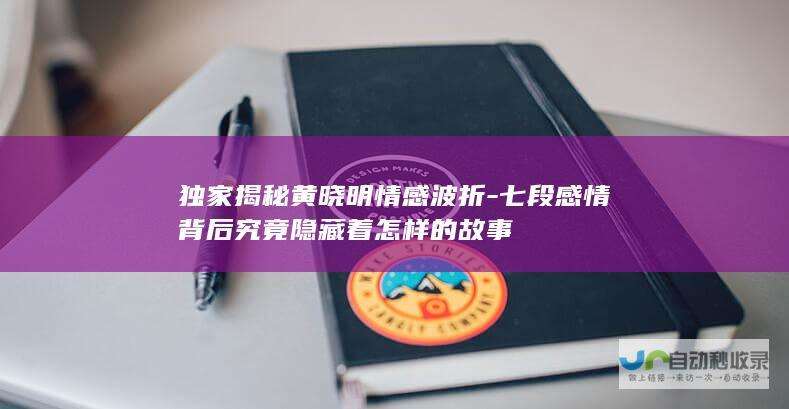 独家揭秘黄晓明情感波折-七段感情背后究竟隐藏着怎样的故事