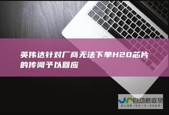 英伟达针对厂商无法下单H20芯片的传闻予以回应