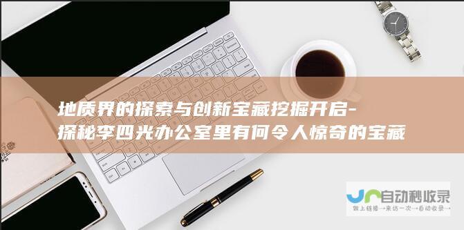 地质界的探索与创新宝藏挖掘开启-探秘李四光办公室里有何令人惊奇的宝藏