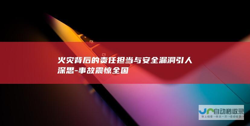 火灾背后的责任担当与安全漏洞引人深思-事故震惊全国