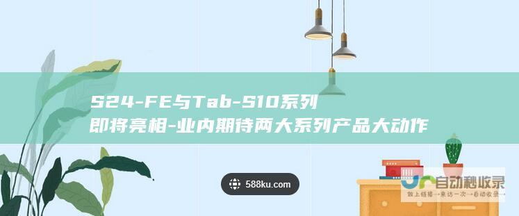 S24-FE与Tab-S10系列即将亮相-业内期待两大系列产品大动作