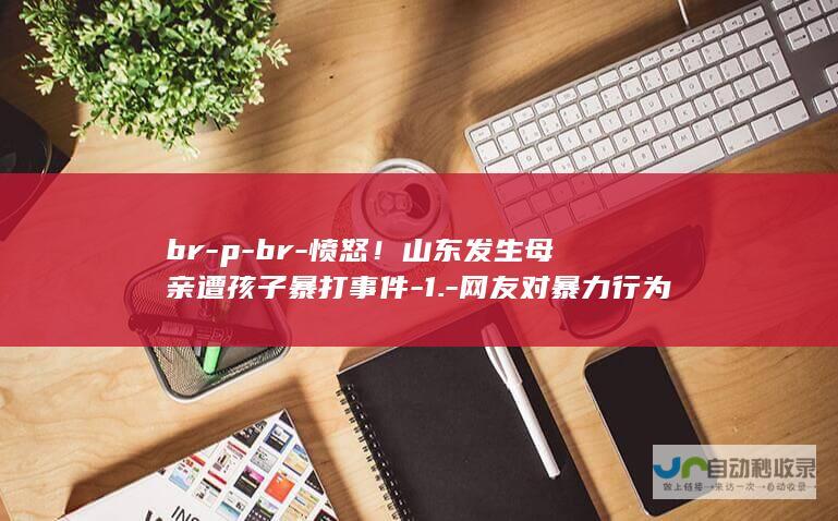 br-p-br-愤怒！山东发生母亲遭孩子暴打事件-1.-网友对暴力行为表示强烈愤慨-br-p-家庭矛盾与社会问题引发深思-2.-亲妈的言论更是让人心酸和感动-事件引发网友广泛关注与热议-br-4.-p-5.-3.-p