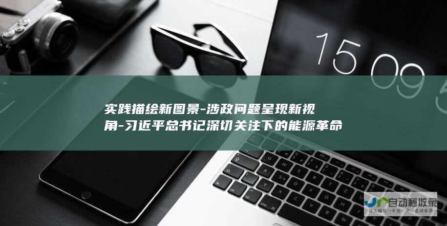 实践描绘新图景-涉政问题呈现新视角-习近平总书记深切关注下的能源革命