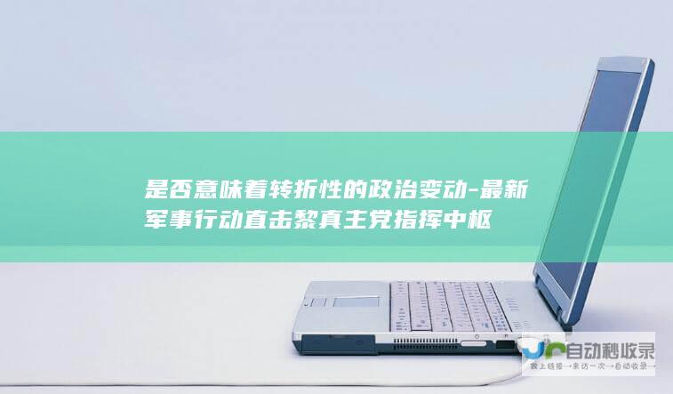 是否意味着转折性的政治变动-最新军事行动直击黎真主党指挥中枢