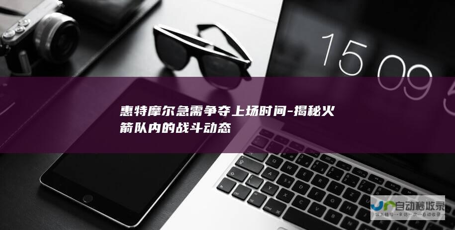 惠特摩尔急需争夺上场时间-揭秘火箭队内的战斗动态