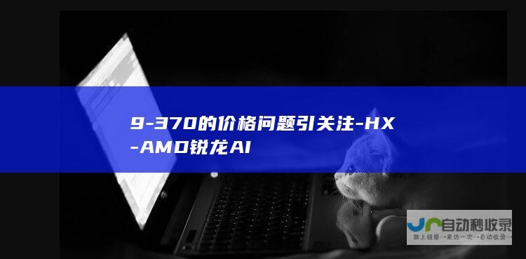 9-370的价格问题引关注-HX-AMD锐龙AI