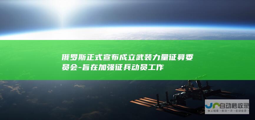 俄罗斯正式宣布成立武装力量征募委员会-旨在加强征兵动员工作