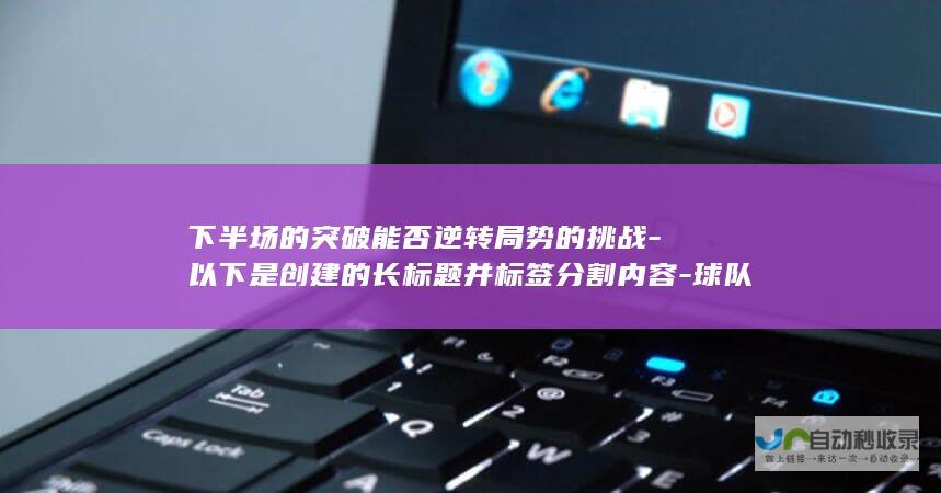 下半场的突破能否逆转局势的挑战-以下是创建的长标题并标签分割内容-球队经常在进球压力下失策-教练生气-为标题和描述间创建层级结构-h2-li-h2-罗德里戈