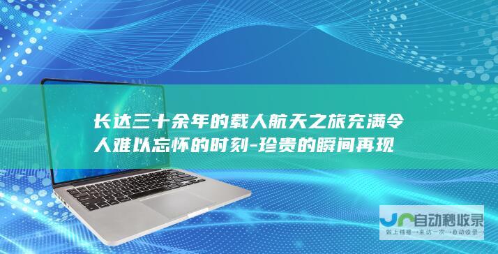 长达三十余年的载人航天之旅充满令人难以忘怀的时刻-珍贵的瞬间再现