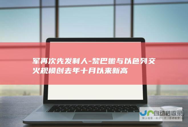 军再次先发制人-黎巴嫩与以色列交火规模创去年十月以来新高