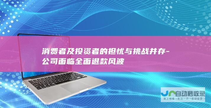 消费者及投资者的担忧与挑战并存-公司面临全面退款风波