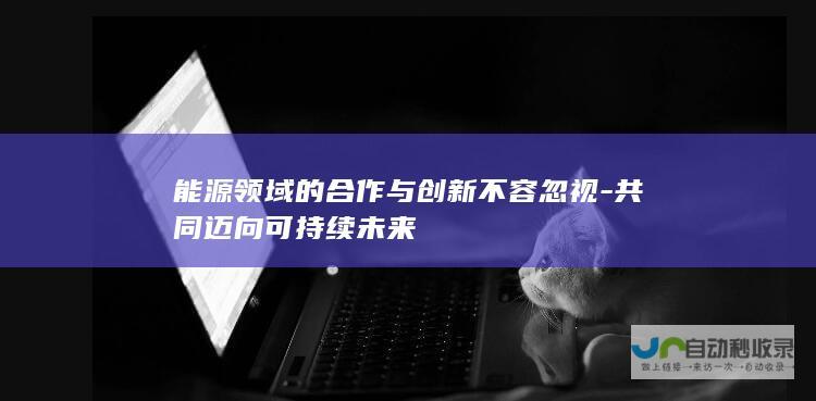 能源领域的合作与创新不容忽视-共同迈向可持续未来