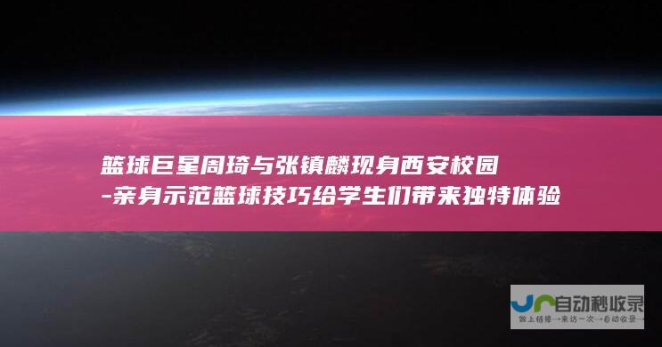 篮球巨星周琦与张镇麟现身西安校园-亲身示范篮球技巧给学生们带来独特体验